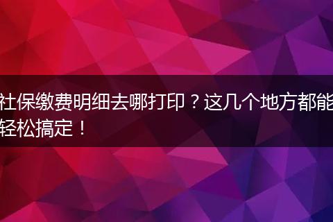 社保缴费明细去哪打印？这几个地方都能轻松搞定！