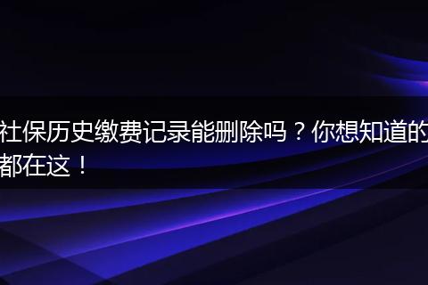 社保历史缴费记录能删除吗？你想知道的都在这！