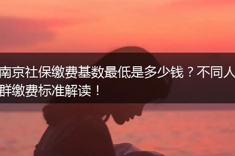 南京社保缴费基数最低是多少钱？不同人群缴费标准解读！