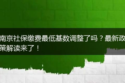 南京社保缴费最低基数调整了吗？最新政策解读来了！