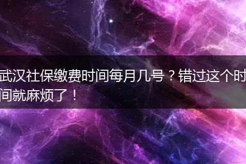 武汉社保缴费时间每月几号？错过这个时间就麻烦了！