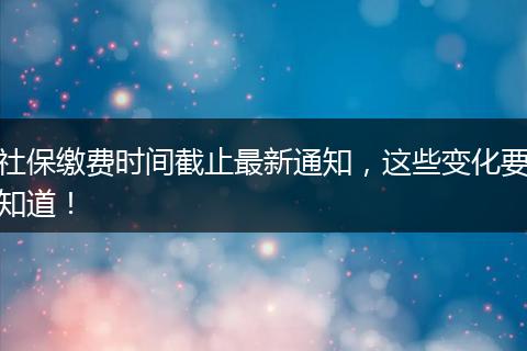社保缴费时间截止最新通知，这些变化要知道！