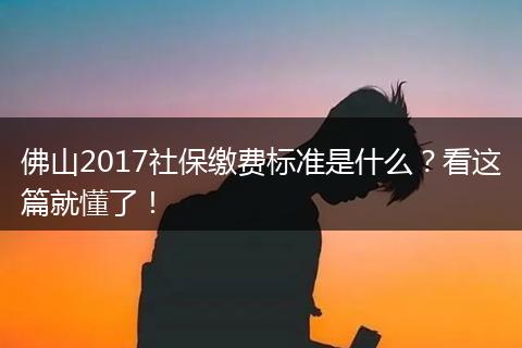 佛山2017社保缴费标准是什么？看这篇就懂了！