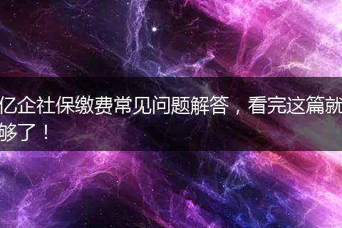亿企社保缴费常见问题解答，看完这篇就够了！