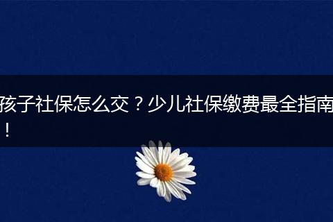 孩子社保怎么交？少儿社保缴费最全指南！