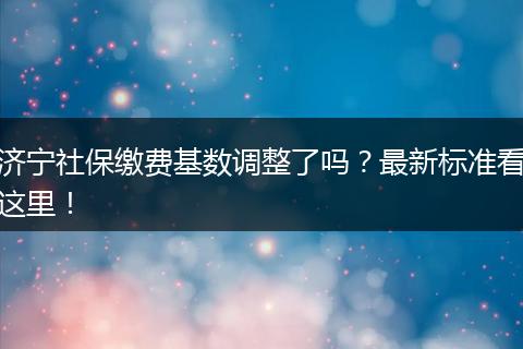 济宁社保缴费基数调整了吗？最新标准看这里！