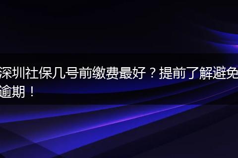 深圳社保几号前缴费最好？提前了解避免逾期！