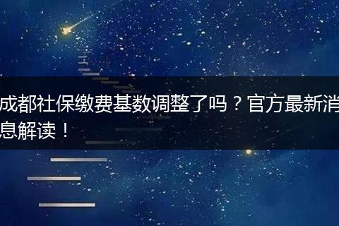 成都社保缴费基数调整了吗？官方最新消息解读！
