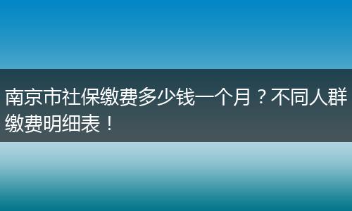 南京市社保缴费多少钱一个月？不同人群缴费明细表！