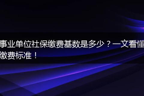 事业单位社保缴费基数是多少？一文看懂缴费标准！