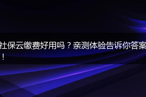 社保云缴费好用吗？亲测体验告诉你答案！