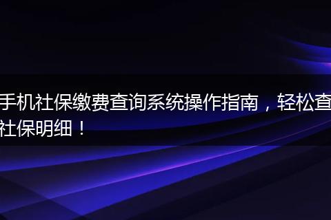 手机社保缴费查询系统操作指南，轻松查社保明细！