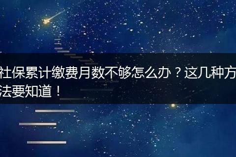 社保累计缴费月数不够怎么办？这几种方法要知道！