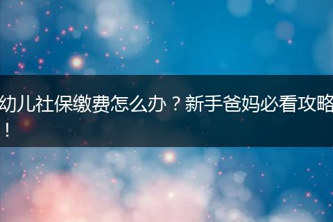 幼儿社保缴费怎么办？新手爸妈必看攻略！