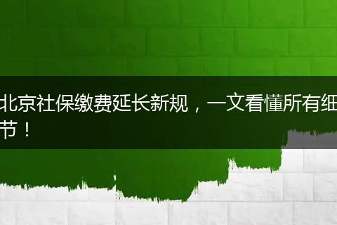 北京社保缴费延长新规，一文看懂所有细节！