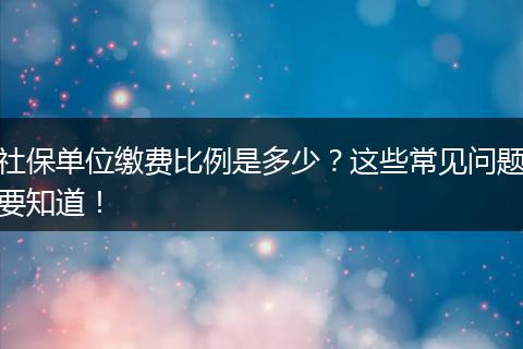社保单位缴费比例是多少？这些常见问题要知道！
