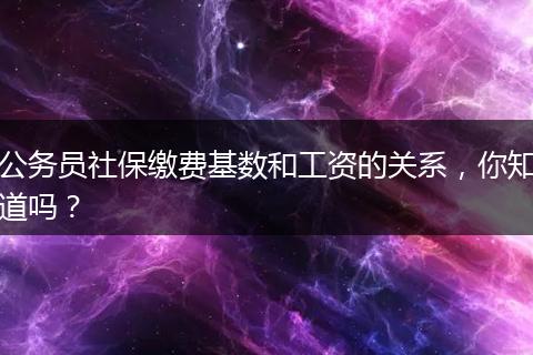 公务员社保缴费基数和工资的关系，你知道吗？