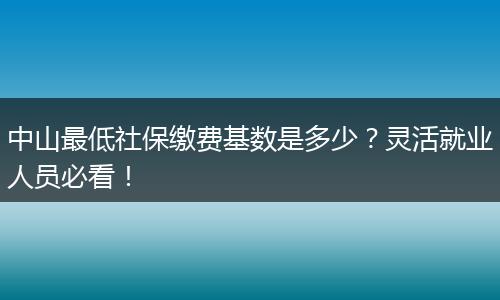 中山最低社保缴费基数是多少？灵活就业人员必看！
