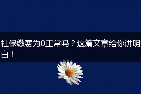 社保缴费为0正常吗？这篇文章给你讲明白！