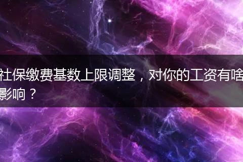 社保缴费基数上限调整，对你的工资有啥影响？