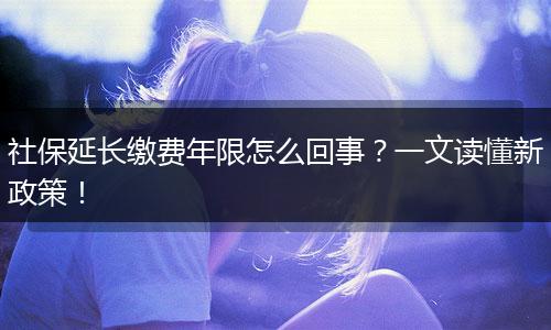 社保延长缴费年限怎么回事？一文读懂新政策！