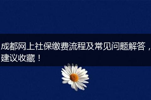 成都网上社保缴费流程及常见问题解答，建议收藏！
