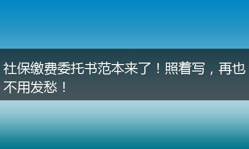 社保缴费委托书范本来了！照着写，再也不用发愁！