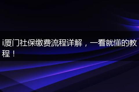 i厦门社保缴费流程详解，一看就懂的教程！