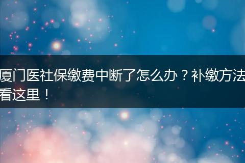 厦门医社保缴费中断了怎么办？补缴方法看这里！