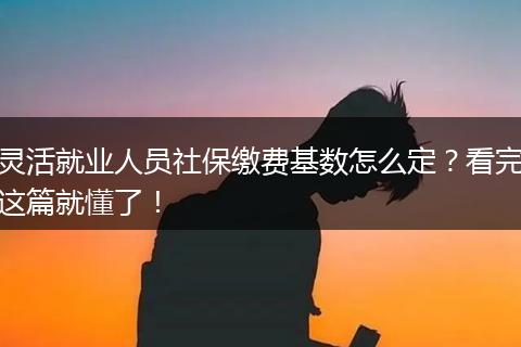 灵活就业人员社保缴费基数怎么定？看完这篇就懂了！