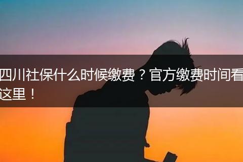 四川社保什么时候缴费？官方缴费时间看这里！