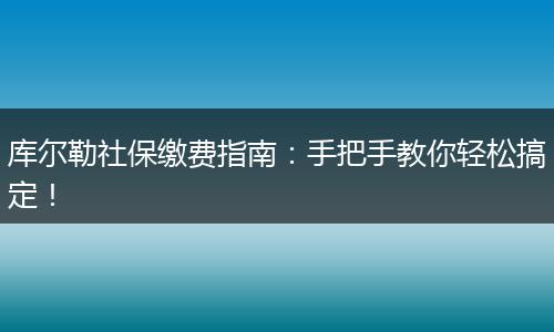 库尔勒社保缴费指南：手把手教你轻松搞定！