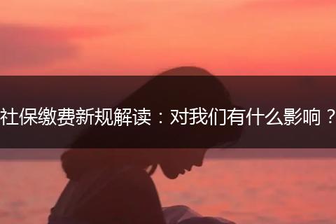 社保缴费新规解读：对我们有什么影响？