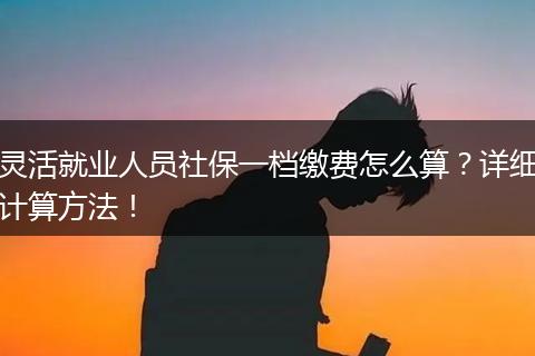 灵活就业人员社保一档缴费怎么算？详细计算方法！