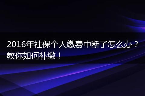 2016年社保个人缴费中断了怎么办？教你如何补缴！