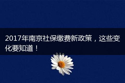 2017年南京社保缴费新政策，这些变化要知道！