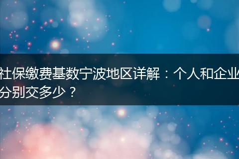 社保缴费基数宁波地区详解：个人和企业分别交多少？