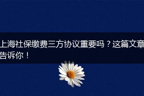 上海社保缴费三方协议重要吗？这篇文章告诉你！