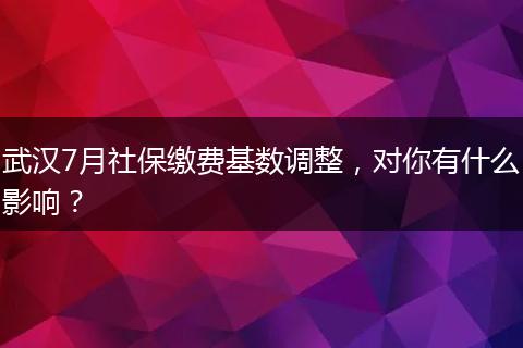 武汉7月社保缴费基数调整，对你有什么影响？