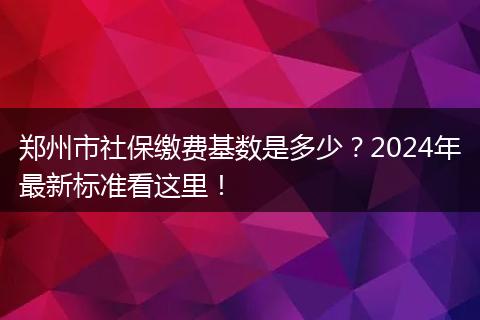 郑州市社保缴费基数是多少？2024年最新标准看这里！