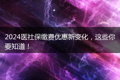 2024医社保缴费优惠新变化，这些你要知道！