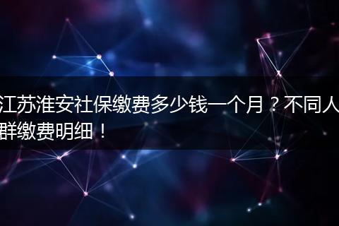 江苏淮安社保缴费多少钱一个月？不同人群缴费明细！