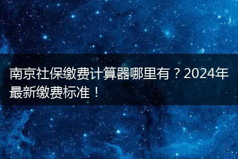 南京社保缴费计算器哪里有？2024年最新缴费标准！