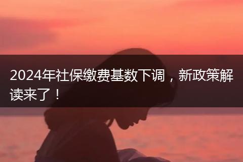 2024年社保缴费基数下调，新政策解读来了！