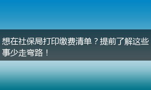 想在社保局打印缴费清单？提前了解这些事少走弯路！