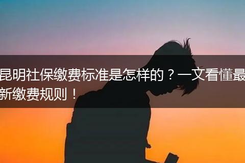 昆明社保缴费标准是怎样的？一文看懂最新缴费规则！