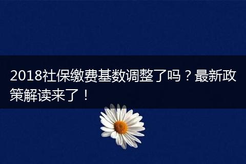 2018社保缴费基数调整了吗？最新政策解读来了！