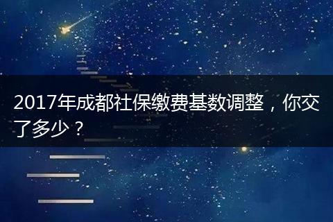 2017年成都社保缴费基数调整，你交了多少？