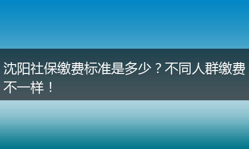 沈阳社保缴费标准是多少？不同人群缴费不一样！