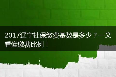 2017辽宁社保缴费基数是多少？一文看懂缴费比例！